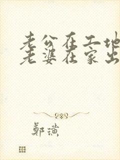 老公在工地干活老婆在家出轨