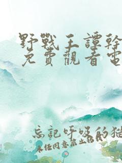 野战王谭干聪版免费观看电视剧西瓜