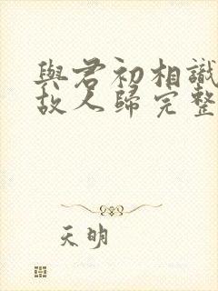 与君初相识犹如故人归完整版