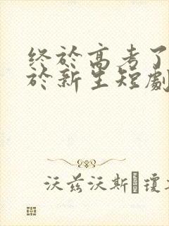 终于高考了,始于新生短剧全集