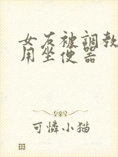 女友被调教成公用坐便器