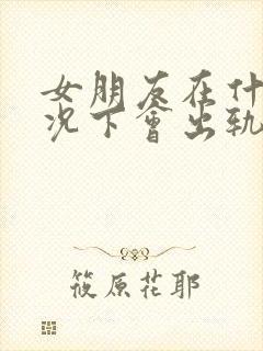 女朋友在什么情况下会出轨