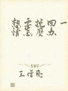 想要挽回一段感情怎么办