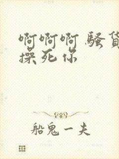 啊啊啊 骚货 操死你