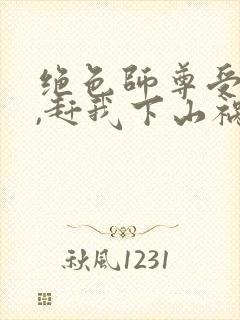 绝色师尊受不了,赶我下山祸害师姐