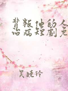 背叛他的人求他治病短剧免费版