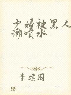 少妇被黑人到高潮喷水