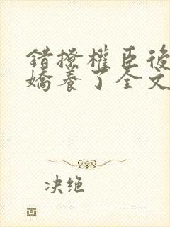 错撩权臣后我被娇养了全文