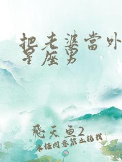 把老婆当外人的星座男