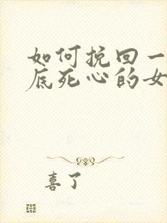 如何挽回一个彻底死心的女生