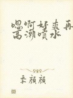 嗯啊好爽再快点高潮喷水