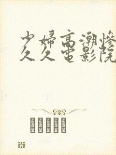 少妇高潮惨叫久久久电影院