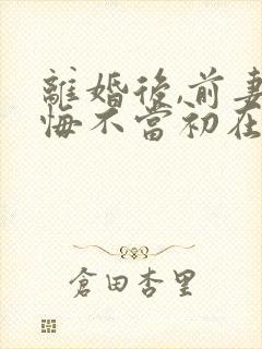 离婚后,前妻她悔不当初在线免费阅读