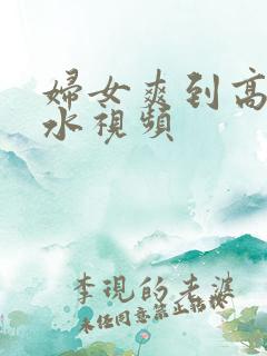 妇女爽到高潮喷水视频