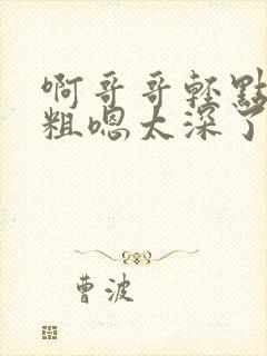 啊哥哥轻点灬太粗嗯太深了