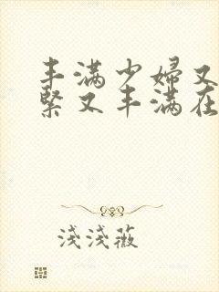 丰满少妇又爽又紧又丰满在线播放