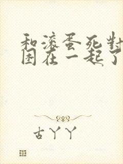 和滚蛋死对头被困在一起了