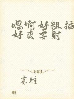 嗯啊好粗插进来好爽要射