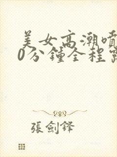 美女高潮喷水20分钟全程露脸