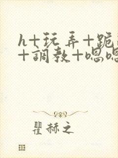 h+玩弄+跪趴+调教+嗯嗯女女