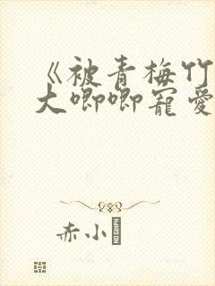 《被青梅竹马的大唧唧宠爱》免费阅