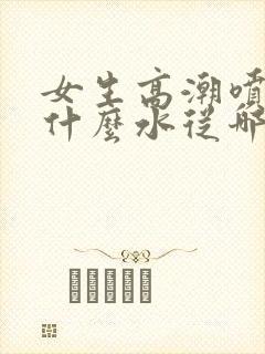 女生高潮喷水是什么水从哪里来的