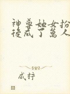 神尊她女扮男装后成了万人迷