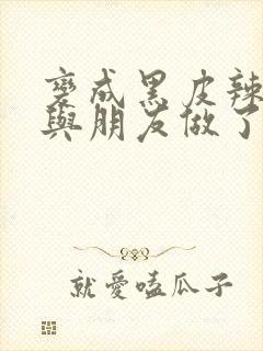 变成黑皮辣妹后与朋友做了