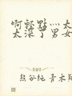 啊轻点灬太粗嗯太深了男女h会叫