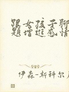 跟女孩子聊天话题增进感情