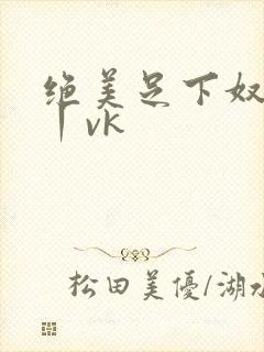 绝美足下奴视频丨vk