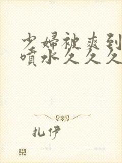 少妇被爽到高潮喷水久久久美精品