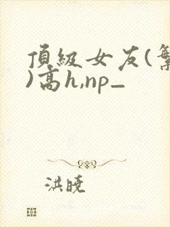 顶级女友(繁体)高h,np_