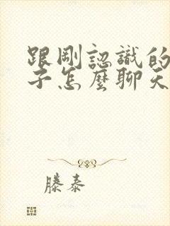 跟刚认识的女孩子怎么聊天