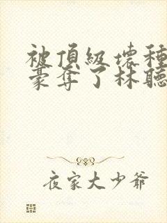 被顶级坏种强取豪夺了林听成最新章节