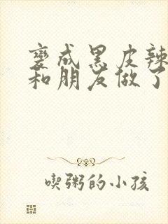 变成黑皮辣妹后和朋友做了未删减