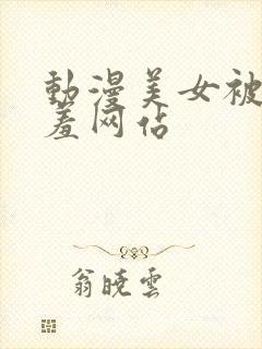 动漫美女被x羞羞网站