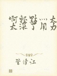 啊轻点灬太粗嗯太深了用力的视频