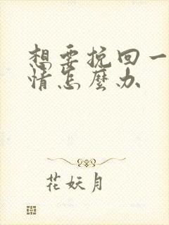 想要挽回一段感情怎么办