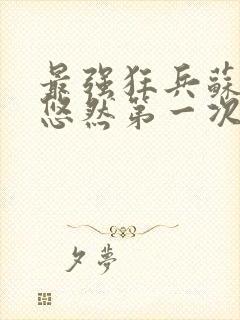 最强狂兵苏锐李悠然第一次