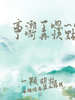 高潮了嗯~喷水了啊再快点