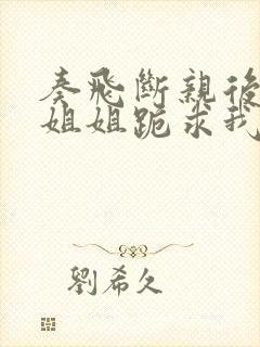 奏飞断亲后四个姐姐跪求我回家