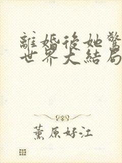 离婚后她惊艳了世界大结局