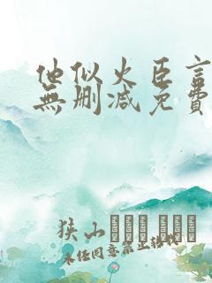 他似火臣言全文无删减免费阅读