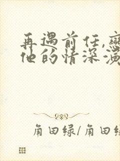 再遇前任,恋上他的情深演员表介绍