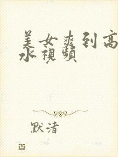 美女爽到高潮喷水视频