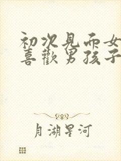 初次见面女孩子喜欢男孩子的表现