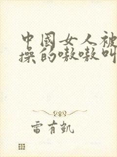 中国女人被黑人操的嗷嗷叫视频