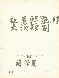 故事鲜艳,缘分太浅短剧