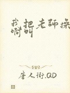 我把老师操的啊啊叫